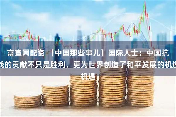 富宣网配资 【中国那些事儿】国际人士：中国抗战的贡献不只是胜利，更为世界创造了和平发展的机遇
