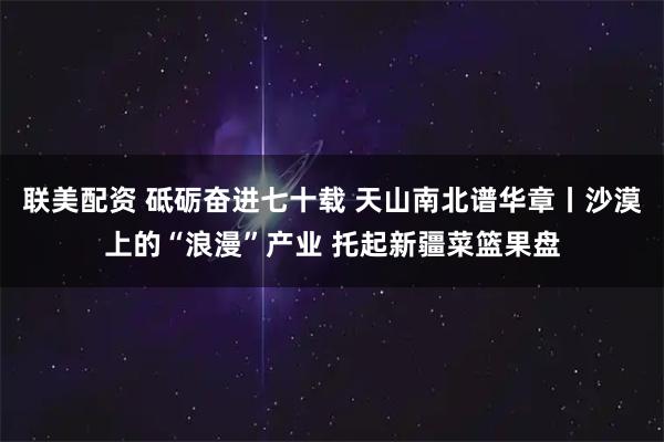 联美配资 砥砺奋进七十载 天山南北谱华章丨沙漠上的“浪漫”产业 托起新疆菜篮果盘