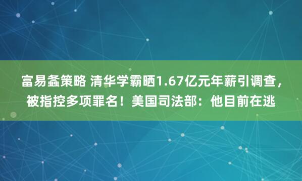 富易螽策略 清华学霸晒1.67亿元年薪引调查，被指控多项罪名！美国司法部：他目前在逃