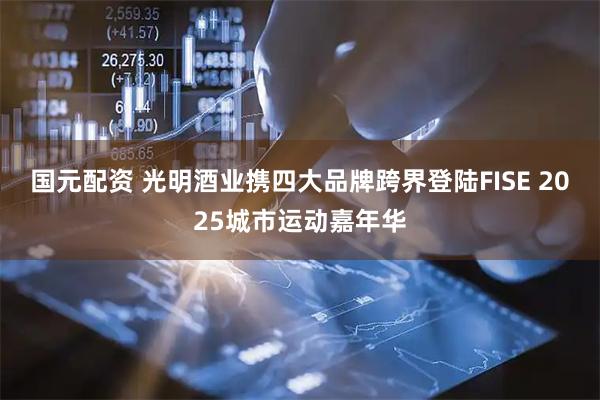 国元配资 光明酒业携四大品牌跨界登陆FISE 2025城市运动嘉年华