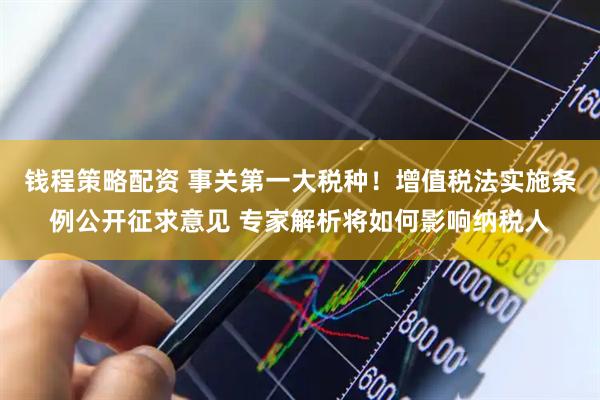 钱程策略配资 事关第一大税种！增值税法实施条例公开征求意见 专家解析将如何影响纳税人