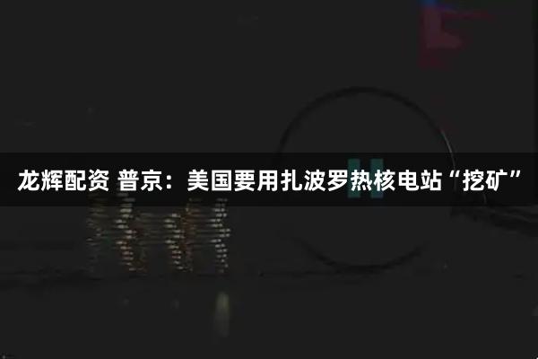 龙辉配资 普京：美国要用扎波罗热核电站“挖矿”