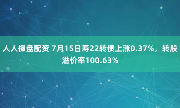 人人操盘配资 7月15日寿22转债上涨0.37%，转股溢价率100.63%