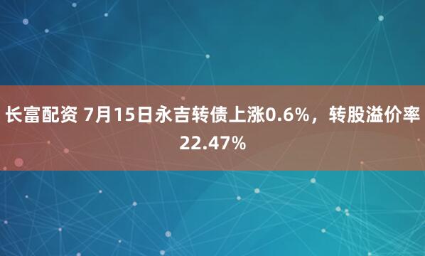 长富配资 7月15日永吉转债上涨0.6%，转股溢价率22.47%