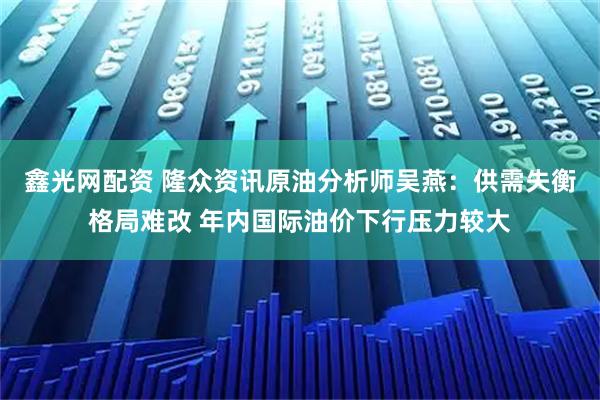 鑫光网配资 隆众资讯原油分析师吴燕:供需失衡格局难改 年内国际油价下行压力较大